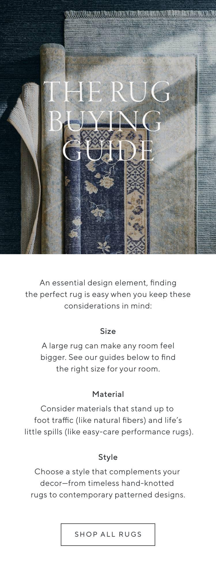 The Rug Buying Guide. An essential design element, finding the perfect rug is easy when you keep these considerations in mind: Size, A large rug can make any room feel bigger. See our guides below to find the right size for your room. Material, Consider materials that stand up to foot traffic (like natural fibers) and life's little spills (like easy-care performance rugs). Style, Choose a style that complements your decor—from timeless hand-knotted rugs to contemporary patterned designs. Shop All Rugs